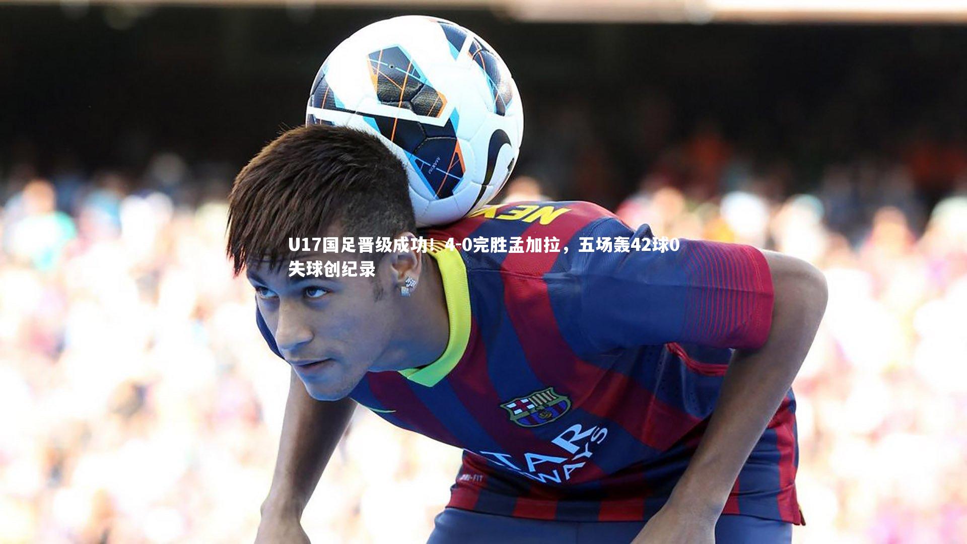 U17国足晋级成功！4-0完胜孟加拉，五场轰42球0失球创纪录